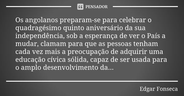 Os angolanos preparam-se para celebrar o quadragésimo quinto aniversário da sua independência, sob a esperança de ver o País a mudar, clamam para que as pessoas... Frase de Edgar FONSECA.