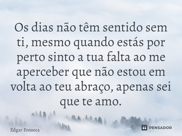 ⁠Os dias não têm sentido sem ti, mesmo quando estás por perto sinto a tua falta ao me aperceber que não estou em volta ao teu abraço, apenas sei que te amo.... Frase de Edgar Fonseca.