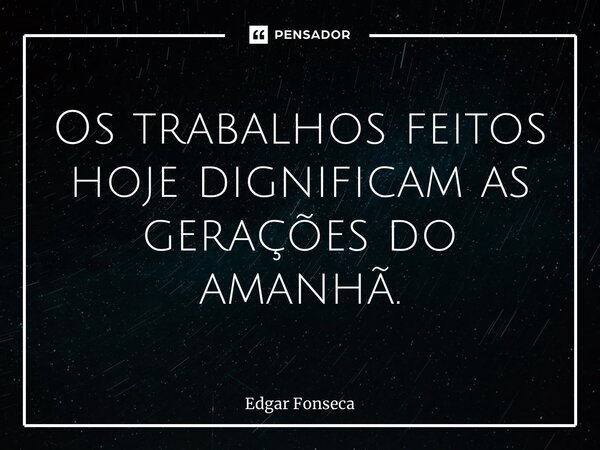 ⁠Os trabalhos feitos hoje dignificam as gerações do amanhã.... Frase de Edgar Fonseca.