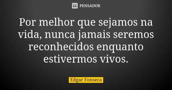 Por melhor que sejamos na vida, nunca jamais seremos reconhecidos enquanto estivermos vivos.... Frase de Edgar Fonseca.