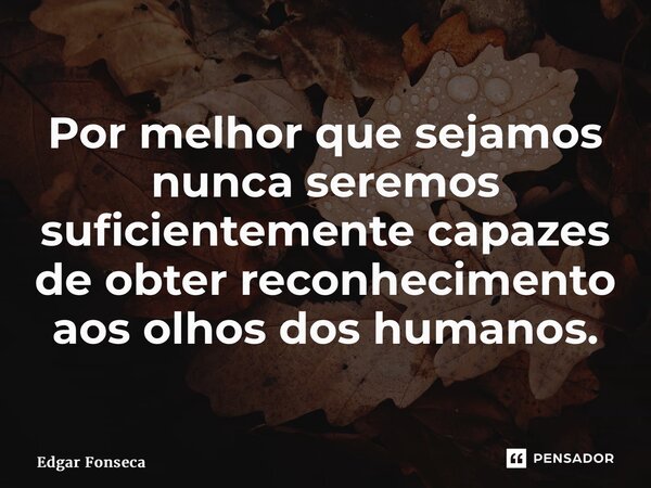 ⁠Por melhor que sejamos nunca seremos suficientemente capazes de obter reconhecimento aos olhos dos humanos.... Frase de Edgar Fonseca.