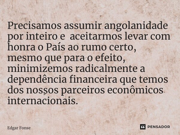 ⁠Precisamos assumir angolanidade por inteiro e aceitarmos levar com honra o País ao rumo certo, mesmo que para o efeito, minimizemos radicalmente a dependência ... Frase de Edgar Fonseca.