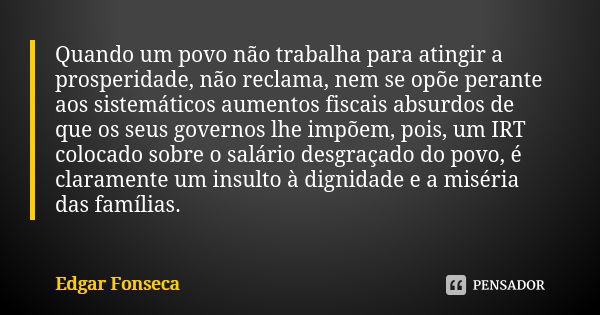 Quando um povo não trabalha para atingir a prosperidade, não reclama, nem se opõe perante aos sistemáticos aumentos fiscais absurdos de que os seus governos lhe... Frase de Edgar Fonseca.