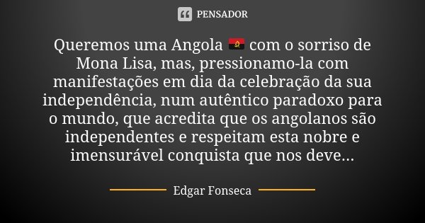 Queremos uma Angola 🇦🇴 com o sorriso de Mona Lisa, mas, pressionamo-la com manifestações em dia da celebração da sua independência, num autêntico paradoxo para ... Frase de Edgar Fonseca.