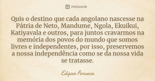 Quis o destino que cada angolano nascesse na Pátria de Neto, Mandume, Ngola, Ekuikui, Katiyavala e outros, para juntos cravarmos na memória dos povos do mundo q... Frase de Edgar Fonseca.