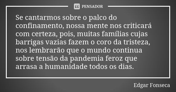 Se cantarmos sobre o palco do confinamento, nossa mente nos criticará com certeza, pois, muitas famílias cujas barrigas vazias fazem o coro da tristeza, nos lem... Frase de Edgar Fonseca.