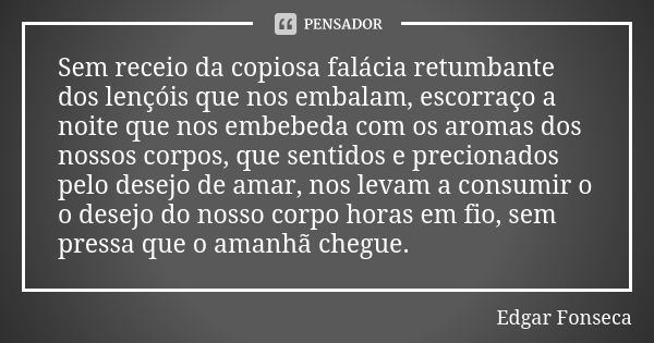 Sem receio da copiosa falácia retumbante dos lençóis que nos embalam, escorraço a noite que nos embebeda com os aromas dos nossos corpos, que sentidos e precion... Frase de Edgar Fonseca.