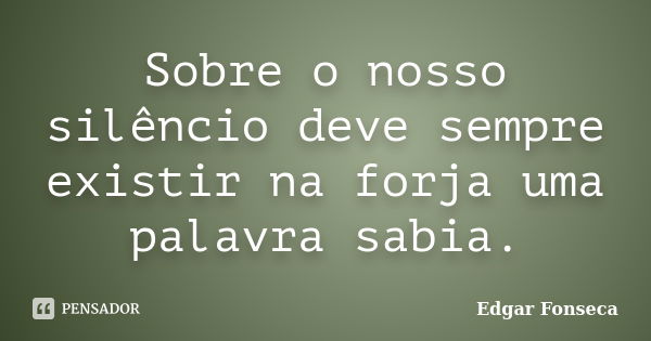 Sobre o nosso silêncio deve sempre existir na forja uma palavra sabia.... Frase de Edgar Fonseca.