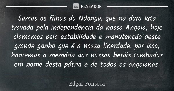 Somos os filhos do Ndongo, que na dura luta travada pela independência da nossa Angola, hoje clamamos pela estabilidade e manutenção deste grande ganho que é a ... Frase de Edgar Fonseca.