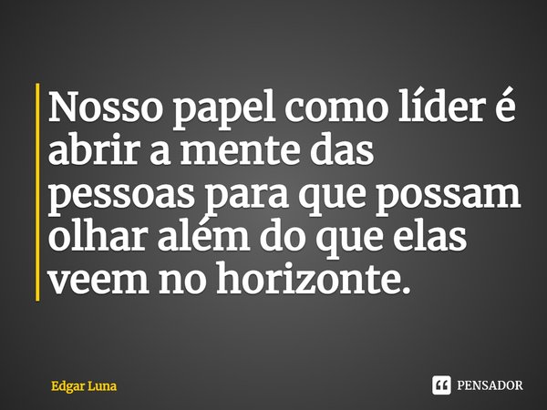 ⁠Nosso papel como líder é abrir a mente das pessoas para que possam olhar além do que elas veem no horizonte.... Frase de Edgar Luna.