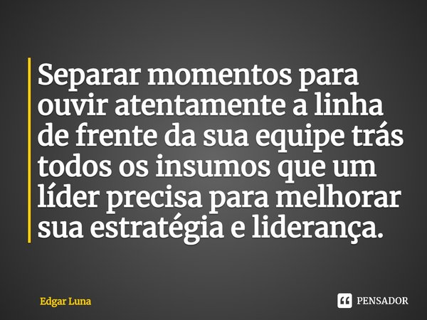 ⁠Separar momentos para ouvir atentamente a linha de frente da sua equipe trás todos os insumos que um líder precisa para melhorar sua estratégia e liderança.... Frase de Edgar Luna.