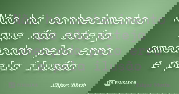 Não há conhecimento que não esteja ameaçado pelo erro e pela ilusão... Frase de Edgar Morin.