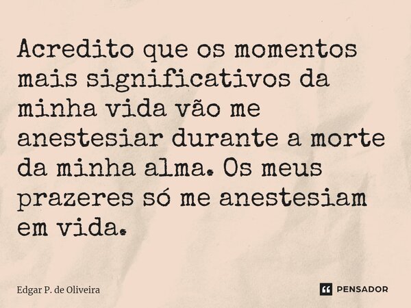 Acredito que os momentos mais significativos da minha vida vão me anestesiar durante a morte da minha alma. Os meus prazeres só me anestesiam em vida.... Frase de Edgar P. de Oliveira.