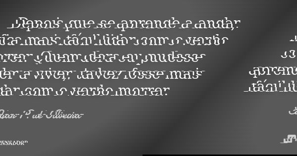 Depois que se aprende a andar, fica mais fácil lidar com o verbo correr. Quem dera eu pudesse aprender a viver, talvez fosse mais fácil lidar com o verbo morrer... Frase de Edgar P. de Oliveira.
