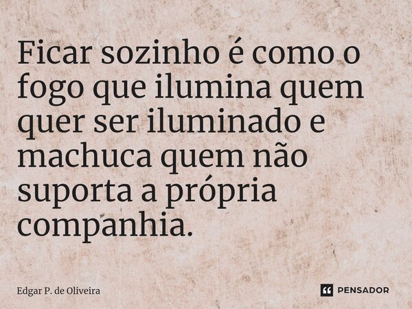 Ficar sozinho é como o fogo que ilumina quem quer ser iluminado e machuca quem não suporta a própria companhia.... Frase de Edgar P. de Oliveira.