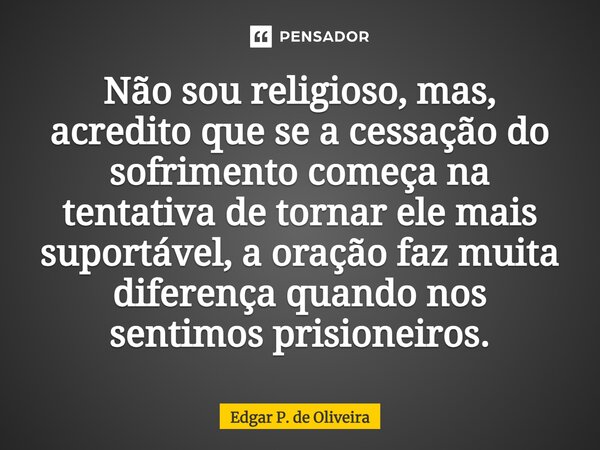 ⁠Não sou religioso, mas, acredito que se a cessação do sofrimento começa na tentativa de tornar ele mais suportável, a oração faz muita diferença quando nos sen... Frase de Edgar P. de Oliveira.