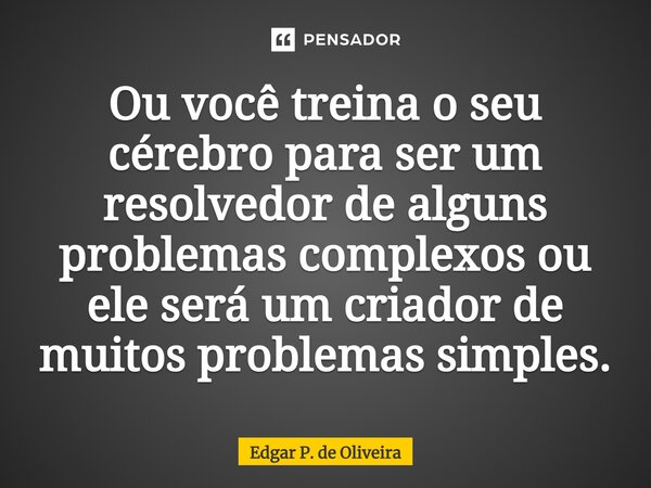Ou você treina o seu cérebro para ser um resolvedor de alguns problemas complexos ou ele será um criador de muitos problemas simples.... Frase de Edgar P. de Oliveira.