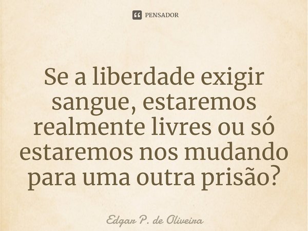 ⁠Se a liberdade exigir sangue, estaremos realmente livres ou só estaremos nos mudando para uma outra prisão?... Frase de Edgar P. de Oliveira.