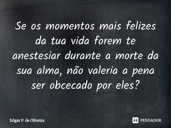 Se os momentos mais felizes da tua vida forem te anestesiar durante a morte da sua alma, não valeria a pena ser obcecado por eles?... Frase de Edgar P. de Oliveira.