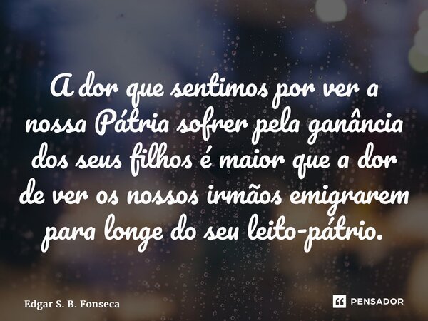 ⁠A dor que sentimos por ver a nossa Pátria sofrer pela ganância dos seus filhos é maior que a dor de ver os nossos irmãos emigrarem para longe do seu leito-pátr... Frase de Edgar S. B. Fonseca.