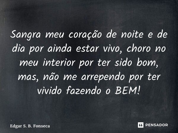 ⁠Sangra meu coração de noite e de dia por ainda estar vivo, choro no meu interior por ter sido bom, mas, não me arrependo por ter vivido fazendo o BEM!... Frase de Edgar S. B. Fonseca.