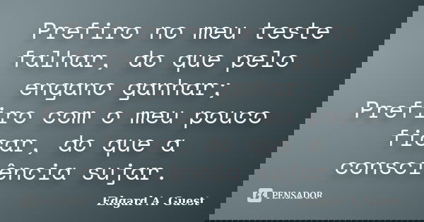Prefiro no meu teste falhar, do que pelo engano ganhar; Prefiro com o meu pouco ficar, do que a consciência sujar.... Frase de Edgard A. Guest.