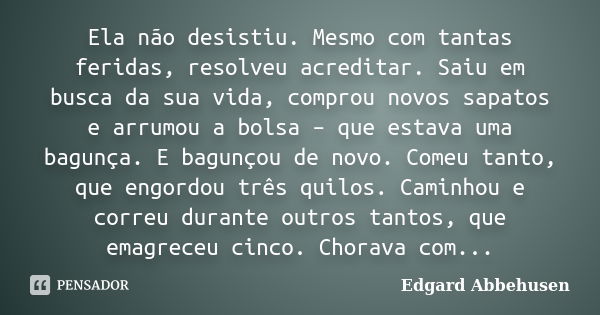 Ela não desistiu. Mesmo com tantas feridas, resolveu acreditar. Saiu em busca da sua vida, comprou novos sapatos e arrumou a bolsa – que estava uma bagunça. E b... Frase de Edgard Abbehusen.