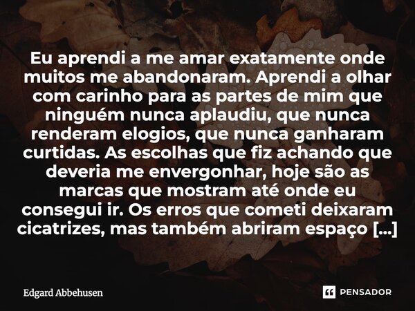Eu aprendi a me amar exatamente onde muitos me abandonaram. Aprendi a olhar com carinho para as partes de mim que ninguém nunca aplaudiu, que nunca renderam el... Frase de Edgard Abbehusen.
