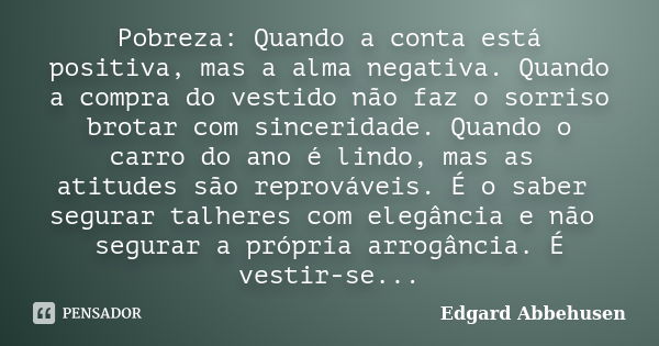 Pobreza: Quando a conta está positiva, mas a alma negativa. Quando a compra do vestido não faz o sorriso brotar com sinceridade. Quando o carro do ano é lindo, ... Frase de Edgard Abbehusen.