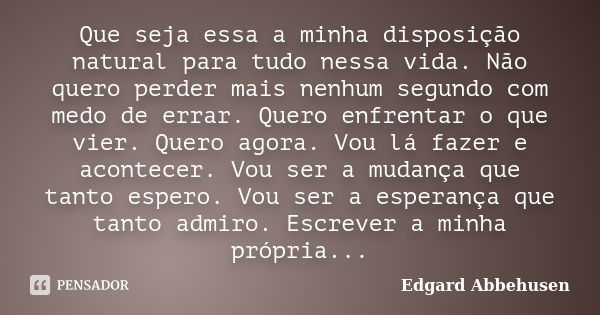 Que seja essa a minha disposição natural para tudo nessa vida. Não quero perder mais nenhum segundo com medo de errar. Quero enfrentar o que vier. Quero agora. ... Frase de Edgard Abbehusen.