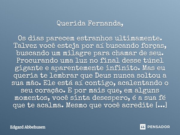 Querida Fernanda, Os dias parecem estranhos ultimamente. Talvez você esteja por aí buscando forças, buscando um milagre para chamar de seu. Procurando uma luz n... Frase de Edgard Abbehusen.