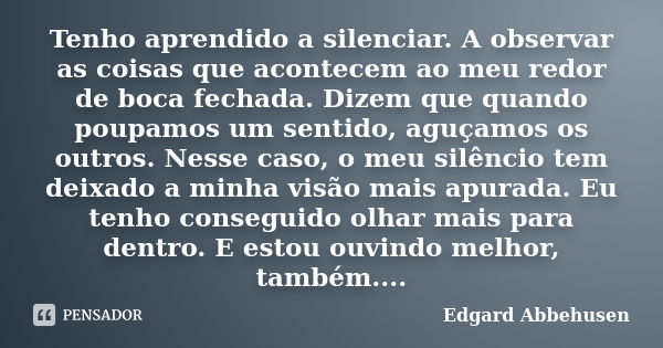 Tenho aprendido a silenciar. A observar as coisas que acontecem ao meu redor de boca fechada. Dizem que quando poupamos um sentido, aguçamos os outros. Nesse ca... Frase de Edgard Abbehusen.