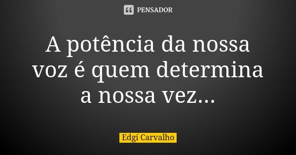 A potência da nossa voz é quem determina a nossa vez...... Frase de Edgí Carvalho.