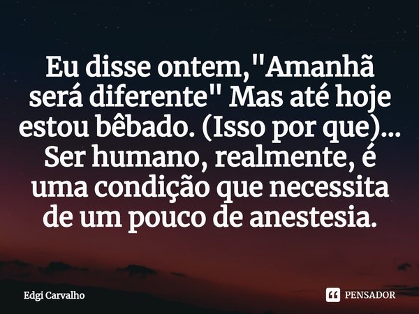 ⁠Eu disse ontem, "Amanhã será diferente" Mas até hoje estou bêbado. (Isso por que)... Ser humano, realmente, é uma condição que necessita de um pouco ... Frase de Edgí Carvalho.