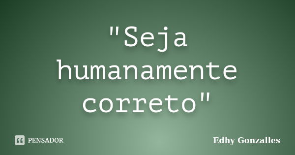 "Seja humanamente correto"... Frase de Edhy Gonzalles.