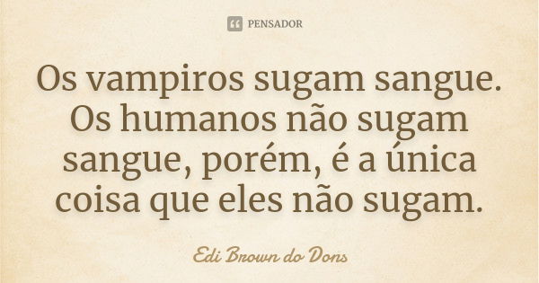 Os vampiros sugam sangue. Os humanos não sugam sangue, porém, é a única coisa que eles não sugam.... Frase de Edi Brown do Dons.