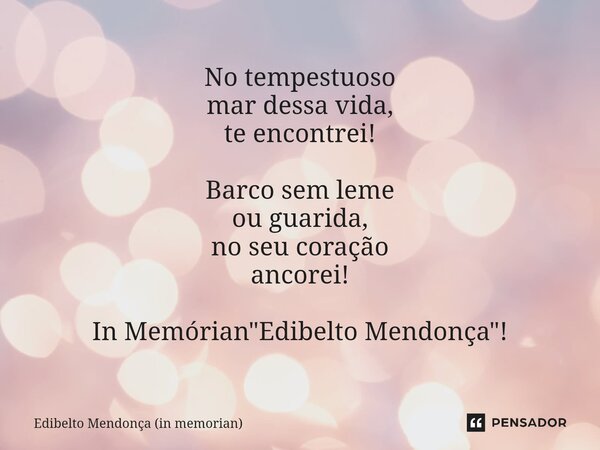 ⁠No tempestuoso
mar dessa vida,
te encontrei! Barco sem leme
ou guarida,
no seu coração
ancorei! In Memórian "Edibelto Mendonça"!... Frase de Edibelto Mendonça (in memorian).