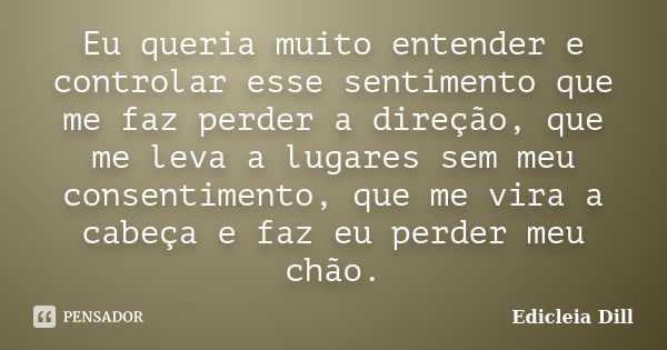 Eu queria muito entender e controlar esse sentimento que me faz perder a direção, que me leva a lugares sem meu consentimento, que me vira a cabeça e faz eu per... Frase de Edicleia Dill.