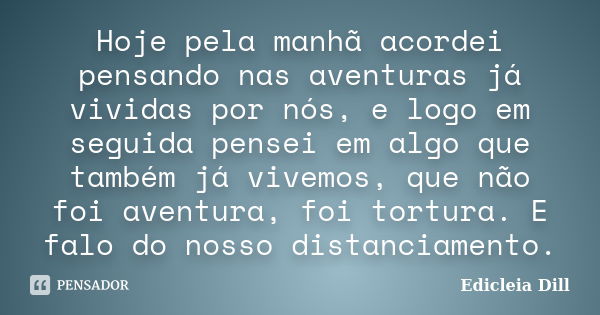 Hoje pela manhã acordei pensando nas aventuras já vividas por nós, e logo em seguida pensei em algo que também já vivemos, que não foi aventura, foi tortura. E ... Frase de Edicleia Dill.