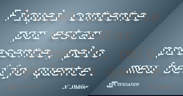 Fiquei contente por estar presente, pelo meu beijo quente.... Frase de E.Didier.