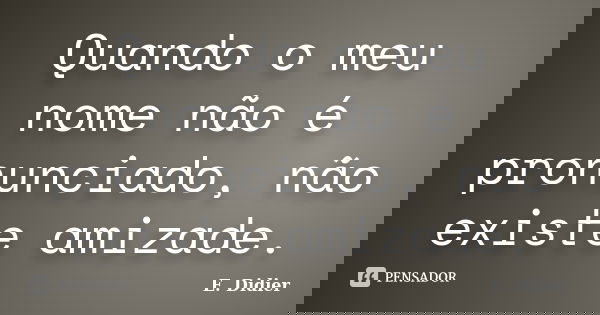 Quando o meu nome não é pronunciado, não existe amizade.... Frase de E.Didier.