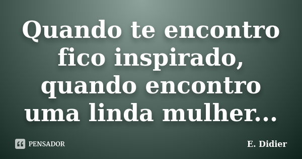 Quando te encontro fico inspirado, quando encontro uma linda mulher...... Frase de E.Didier.