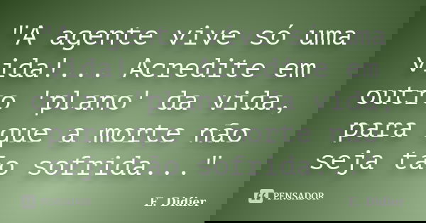 "A agente vive só uma vida!... Acredite em outro 'plano' da vida, para que a morte não seja tão sofrida..."... Frase de E.Didier.