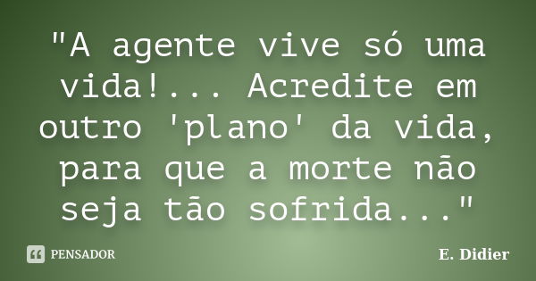 "A agente vive só uma vida!... Acredite em outro 'plano' da vida, para que a morte não seja tão sofrida..."... Frase de E.Didier.