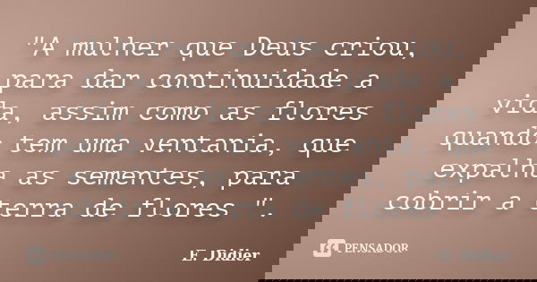 "A mulher que Deus criou, para dar continuidade a vida, assim como as flores quando tem uma ventania, que expalha as sementes, para cobrir a terra de flore... Frase de E. Didier.