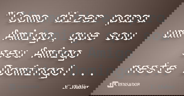 "Como dizer para um Amigo, que sou seu Amigo neste Domingo!...... Frase de E.Didier.