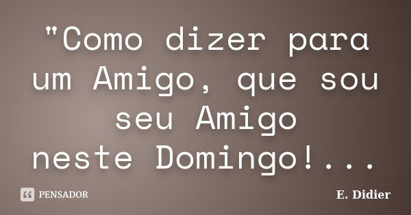 "Como dizer para um Amigo, que sou seu Amigo neste Domingo!...... Frase de E.Didier.