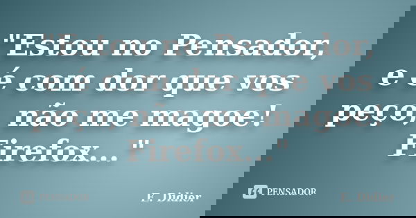 "Estou no Pensador, e é com dor que vos peço, não me magoe! Firefox..."... Frase de E.Didier.