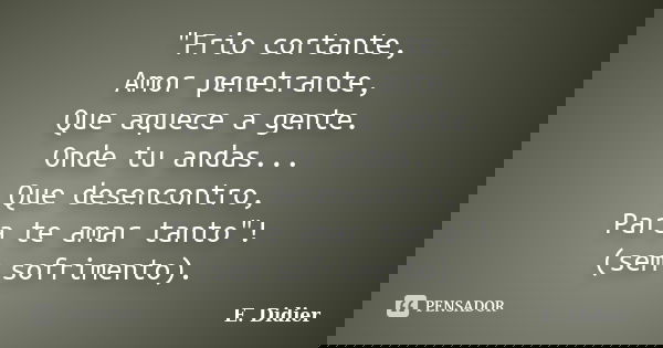 "Frio cortante, Amor penetrante, Que aquece a gente. Onde tu andas... Que desencontro, Para te amar tanto"! (sem sofrimento).... Frase de E.Didier.