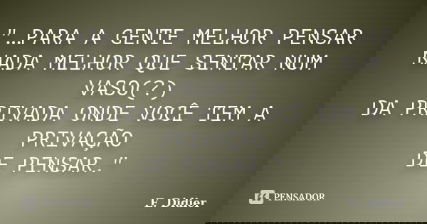"…PARA A GENTE MELHOR PENSAR NADA MELHOR QUE SENTAR NUM VASO(?) DA PRIVADA ONDE VOCÊ TEM A PRIVAÇÃO DE PENSAR."... Frase de E.Didier.